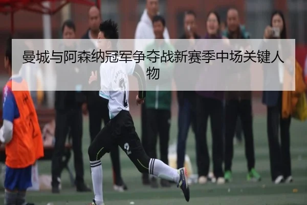 曼城与阿森纳冠军争夺战新赛季中场关键人物